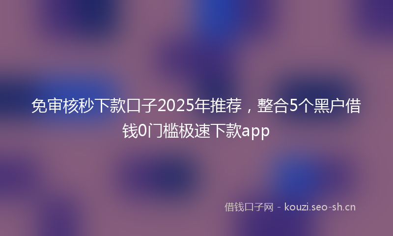 免审核秒下款口子2025年推荐，整合5个黑户借钱0门槛极速下款app