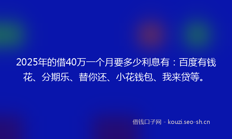 2025年的借40万一个月要多少利息有:百度有钱花、分期乐、替你还、小花钱包、我来贷等。