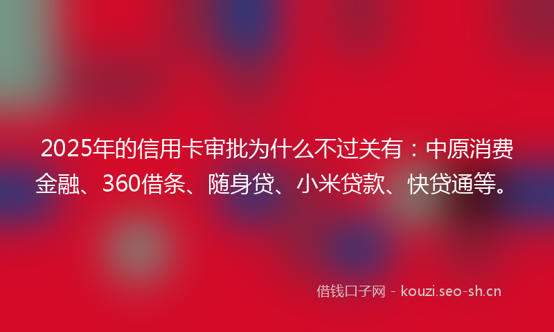 2025年的信用卡审批为什么不过关有：中原消费金融、360借条、随身贷、小米贷款、快贷通等。
