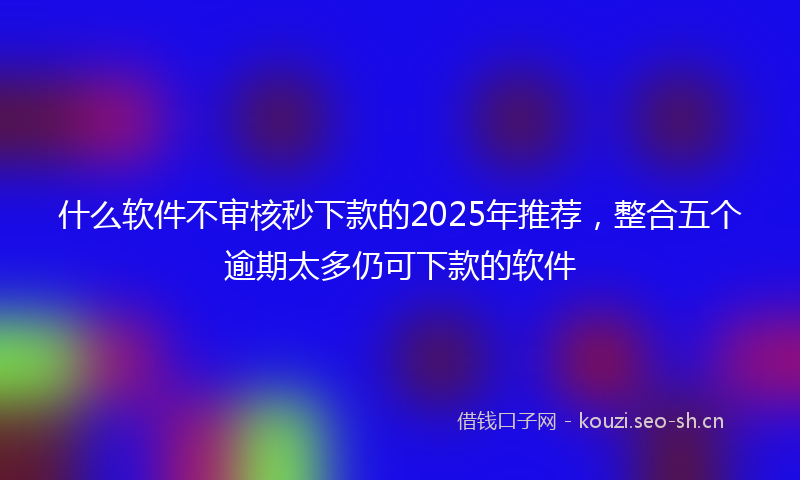 什么软件不审核秒下款的2025年推荐,整合五个逾期太多仍可下款的软件