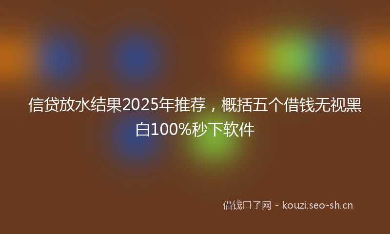 信贷放水结果2025年推荐，概括五个借钱无视黑白100%秒下软件