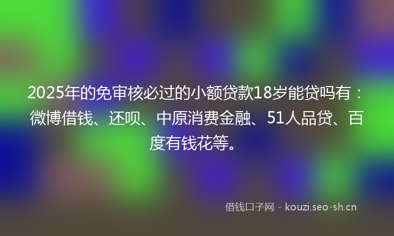 2025年的免审核必过的小额贷款18岁能贷吗有：微博借钱、还呗、中原消费金融、51人品贷、百度有钱花等。