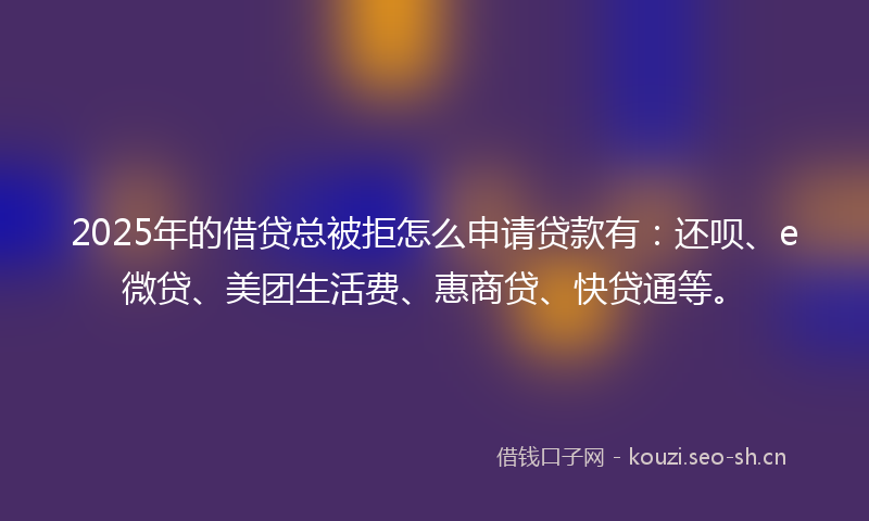 2025年的借贷总被拒怎么申请贷款有：还呗、e微贷、美团生活费、惠商贷、快贷通等。