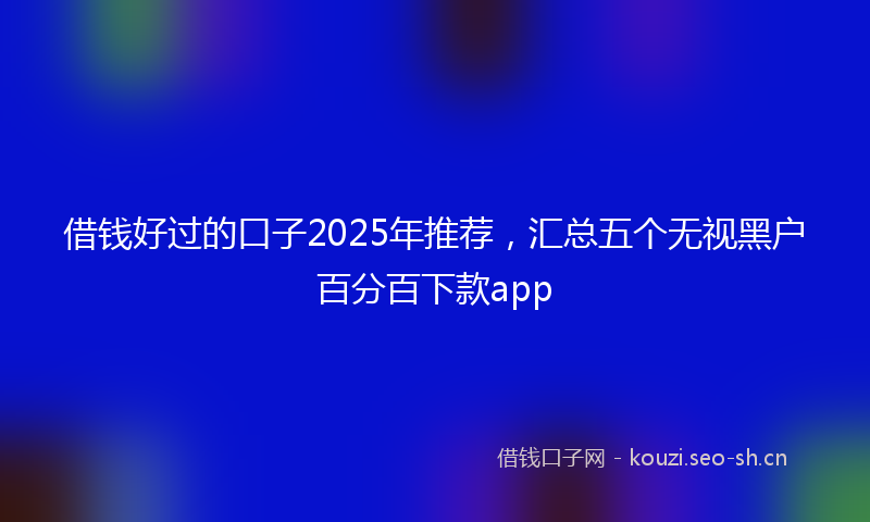 借钱好过的口子2025年推荐，汇总五个无视黑户百分百下款app