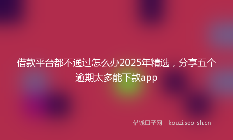 借款平台都不通过怎么办2025年精选，分享五个逾期太多能下款app