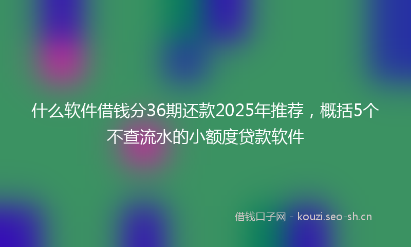 什么软件借钱分36期还款2025年推荐,概括5个不查流水的小额度贷款软件