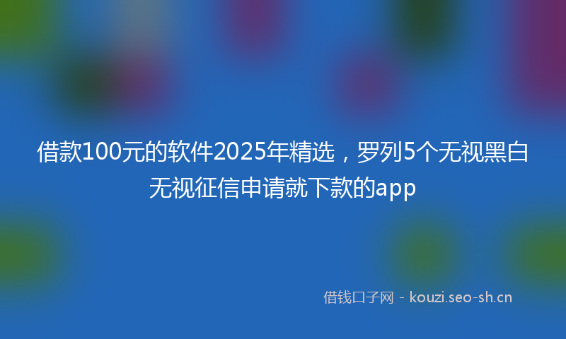 借款100元的软件2025年精选，罗列5个无视黑白无视征信申请就下款的app