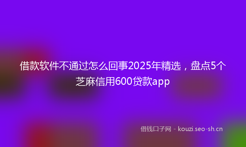 借款软件不通过怎么回事2025年精选，盘点5个芝麻信用600贷款app