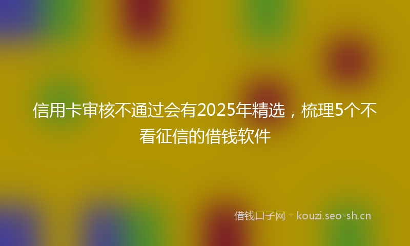 信用卡审核不通过会有2025年精选，梳理5个不看征信的借钱软件
