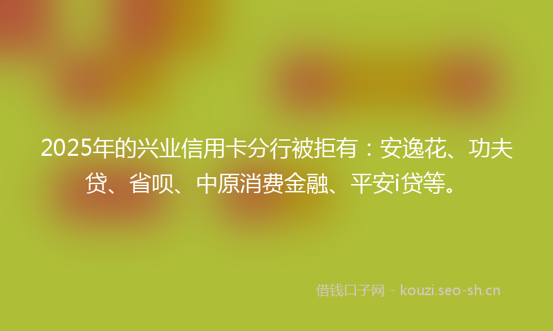 2025年的兴业信用卡分行被拒有：安逸花、功夫贷、省呗、中原消费金融、平安i贷等。
