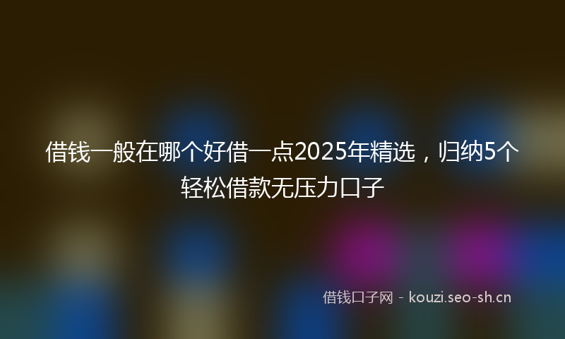 借钱一般在哪个好借一点2025年精选，归纳5个轻松借款无压力口子