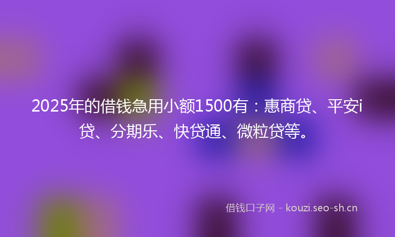 2025年的借钱急用小额1500有：惠商贷、平安i贷、分期乐、快贷通、微粒贷等。