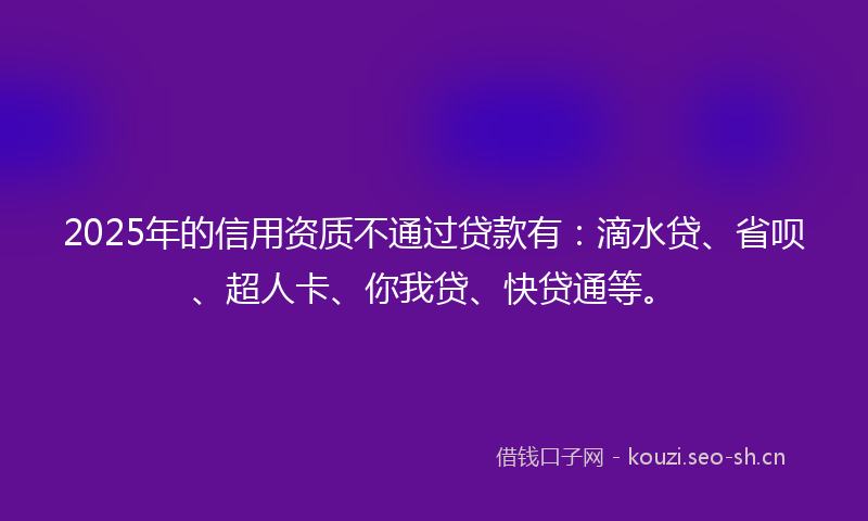 2025年的信用资质不通过贷款有：滴水贷、省呗、超人卡、你我贷、快贷通等。