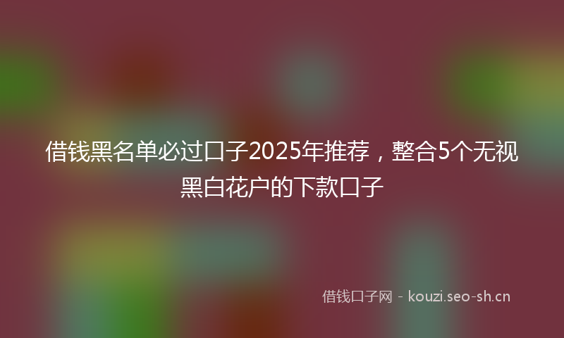 借钱黑名单必过口子2025年推荐，整合5个无视黑白花户的下款口子