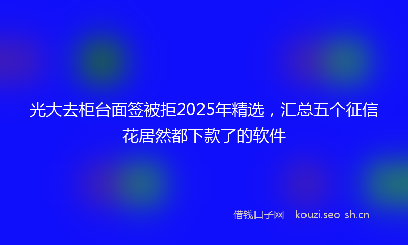 光大去柜台面签被拒2025年精选，汇总五个征信花居然都下款了的软件