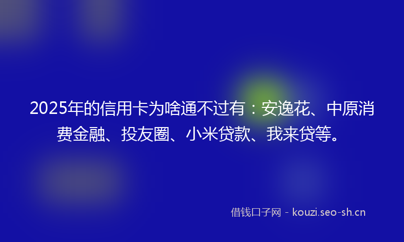 2025年的信用卡为啥通不过有：安逸花、中原消费金融、投友圈、小米贷款、我来贷等。