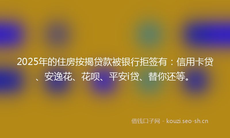 2025年的住房按揭贷款被银行拒签有：信用卡贷、安逸花、花呗、平安i贷、替你还等。
