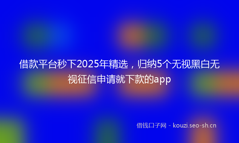 借款平台秒下2025年精选，归纳5个无视黑白无视征信申请就下款的app