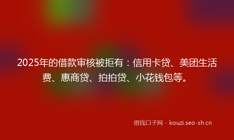 2025年的借款审核被拒有：信用卡贷、美团生活费、惠商贷、拍拍贷、小花钱包等。