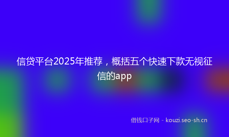 信贷平台2025年推荐，概括五个快速下款无视征信的app