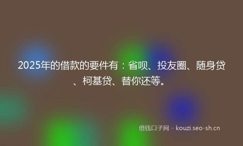 2025年的借款的要件有：省呗、投友圈、随身贷、柯基贷、替你还等。