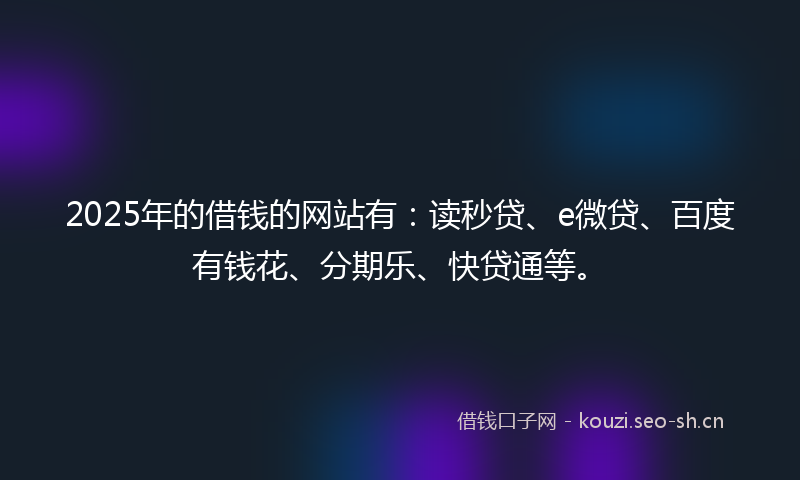 2025年的借钱的网站有：读秒贷、e微贷、百度有钱花、分期乐、快贷通等。