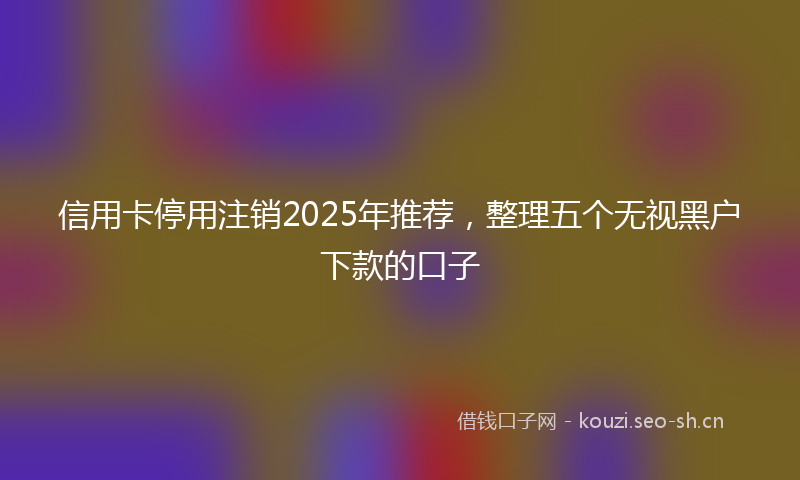 信用卡停用注销2025年推荐,整理五个无视黑户下款的口子