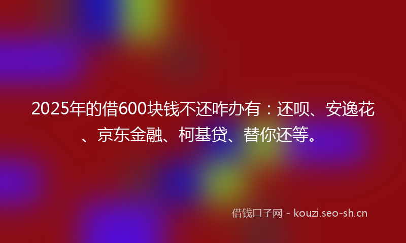 2025年的借600块钱不还咋办有：还呗、安逸花、京东金融、柯基贷、替你还等。