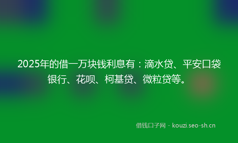 2025年的借一万块钱利息有：滴水贷、平安口袋银行、花呗、柯基贷、微粒贷等。
