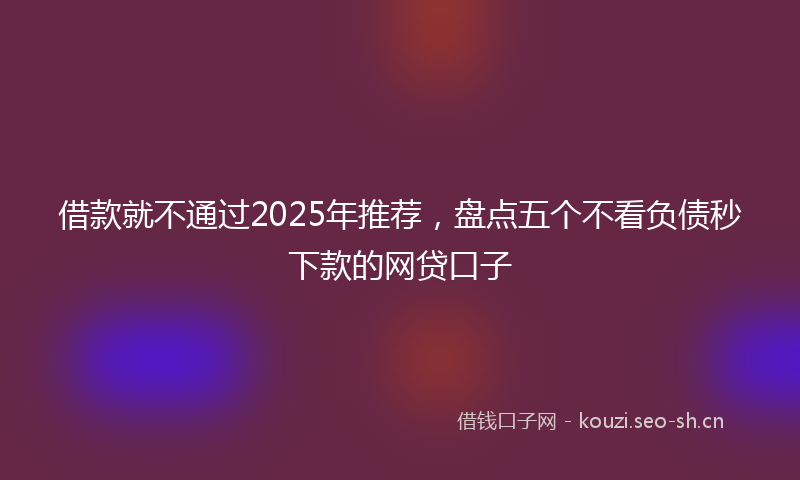 借款就不通过2025年推荐，盘点五个不看负债秒下款的网贷口子