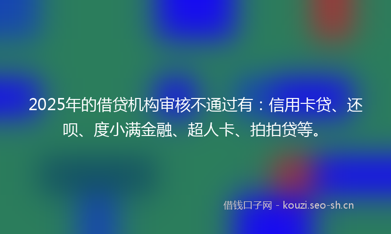 2025年的借贷机构审核不通过有：信用卡贷、还呗、度小满金融、超人卡、拍拍贷等。