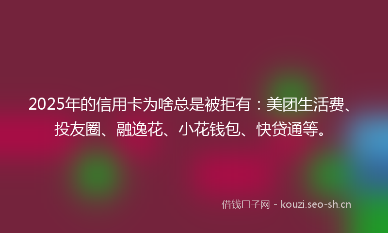 2025年的信用卡为啥总是被拒有：美团生活费、投友圈、融逸花、小花钱包、快贷通等。