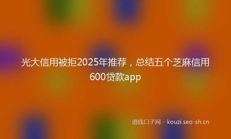 光大信用被拒2025年推荐，总结五个芝麻信用600贷款app