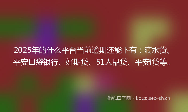 2025年的什么平台当前逾期还能下有：滴水贷、平安口袋银行、好期贷、51人品贷、平安i贷等。