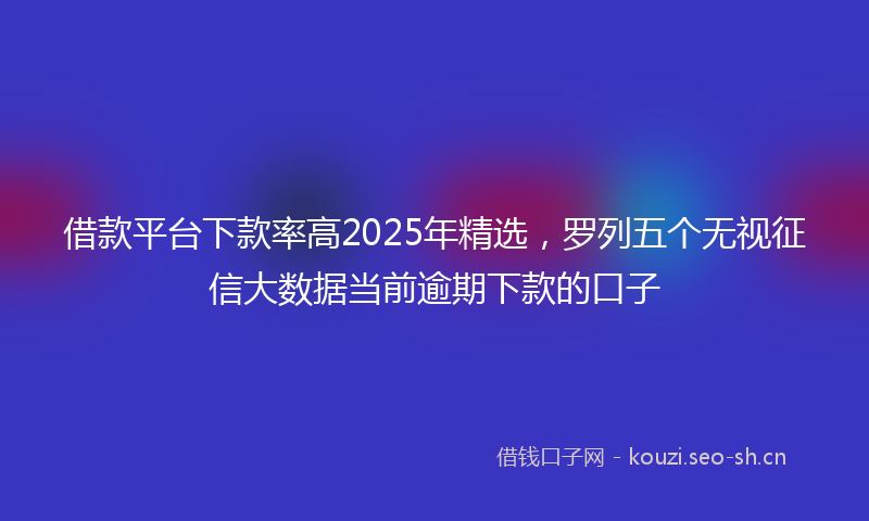 借款平台下款率高2025年精选，罗列五个无视征信大数据当前逾期下款的口子