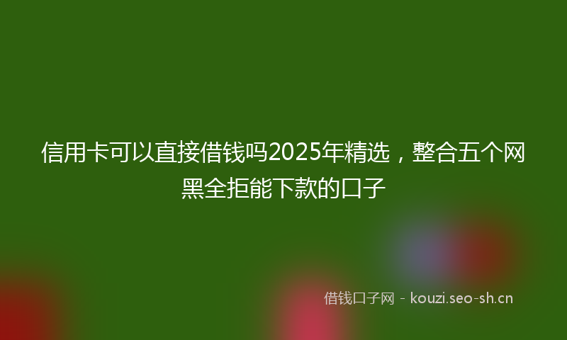 信用卡可以直接借钱吗2025年精选，整合五个网黑全拒能下款的口子