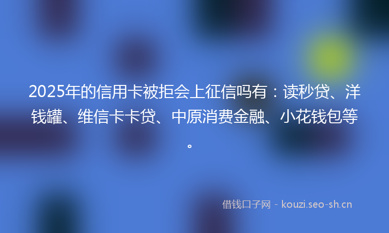 2025年的信用卡被拒会上征信吗有：读秒贷、洋钱罐、维信卡卡贷、中原消费金融、小花钱包等。