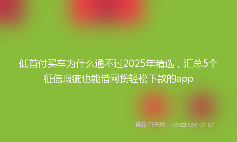 低首付买车为什么通不过2025年精选，汇总5个征信瑕疵也能借网贷轻松下款的app