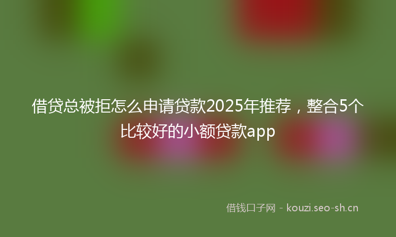 借贷总被拒怎么申请贷款2025年推荐，整合5个比较好的小额贷款app