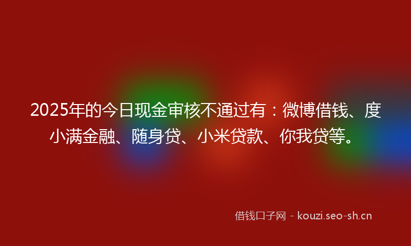 2025年的今日现金审核不通过有：微博借钱、度小满金融、随身贷、小米贷款、你我贷等。