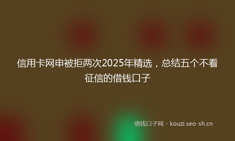 信用卡网申被拒两次2025年精选，总结五个不看征信的借钱口子