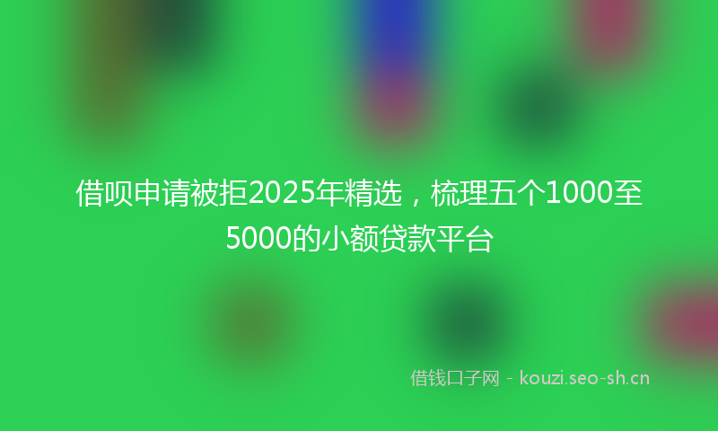 借呗申请被拒2025年精选，梳理五个1000至5000的小额贷款平台