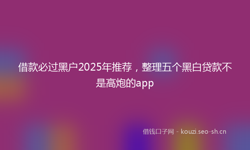 借款必过黑户2025年推荐，整理五个黑白贷款不是高炮的app