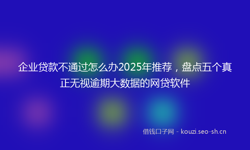 企业贷款不通过怎么办2025年推荐，盘点五个真正无视逾期大数据的网贷软件
