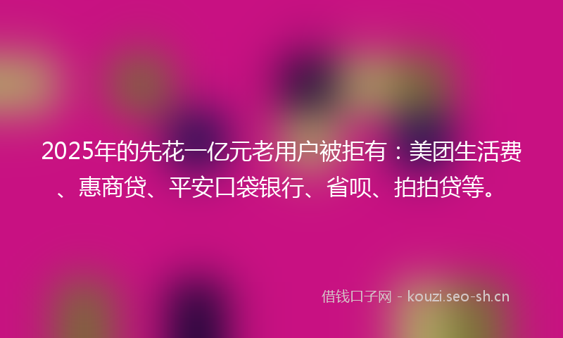 2025年的先花一亿元老用户被拒有：美团生活费、惠商贷、平安口袋银行、省呗、拍拍贷等。