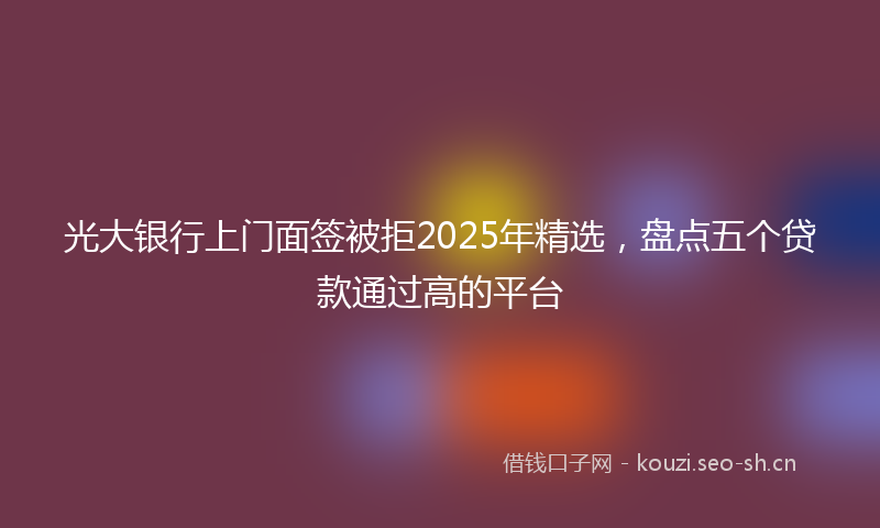 光大银行上门面签被拒2025年精选，盘点五个贷款通过高的平台