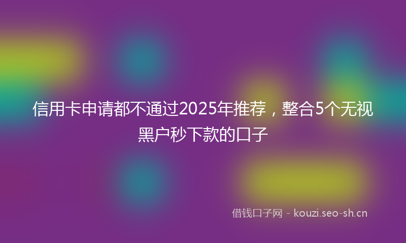 信用卡申请都不通过2025年推荐,整合5个无视黑户秒下款的口子