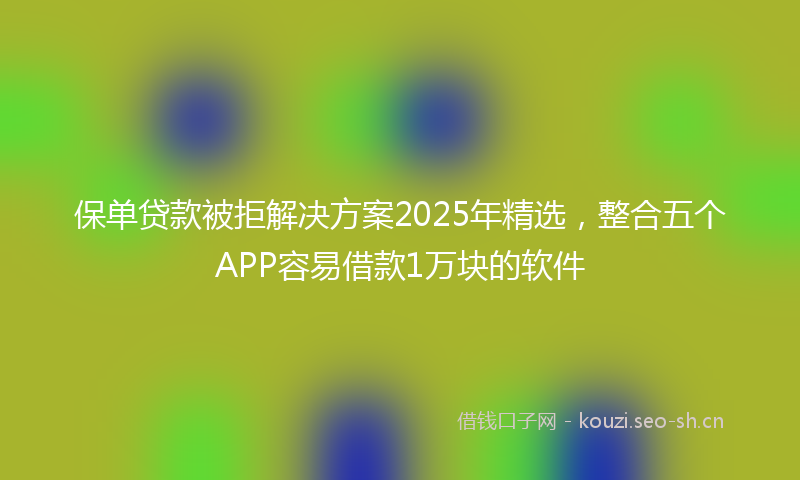 保单贷款被拒解决方案2025年精选，整合五个APP容易借款1万块的软件