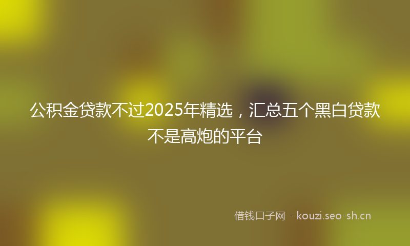 公积金贷款不过2025年精选，汇总五个黑白贷款不是高炮的平台