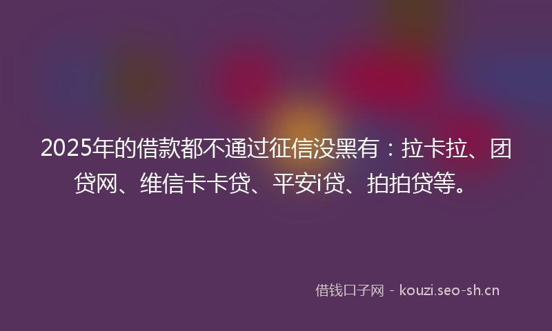 2025年的借款都不通过征信没黑有：拉卡拉、团贷网、维信卡卡贷、平安i贷、拍拍贷等。